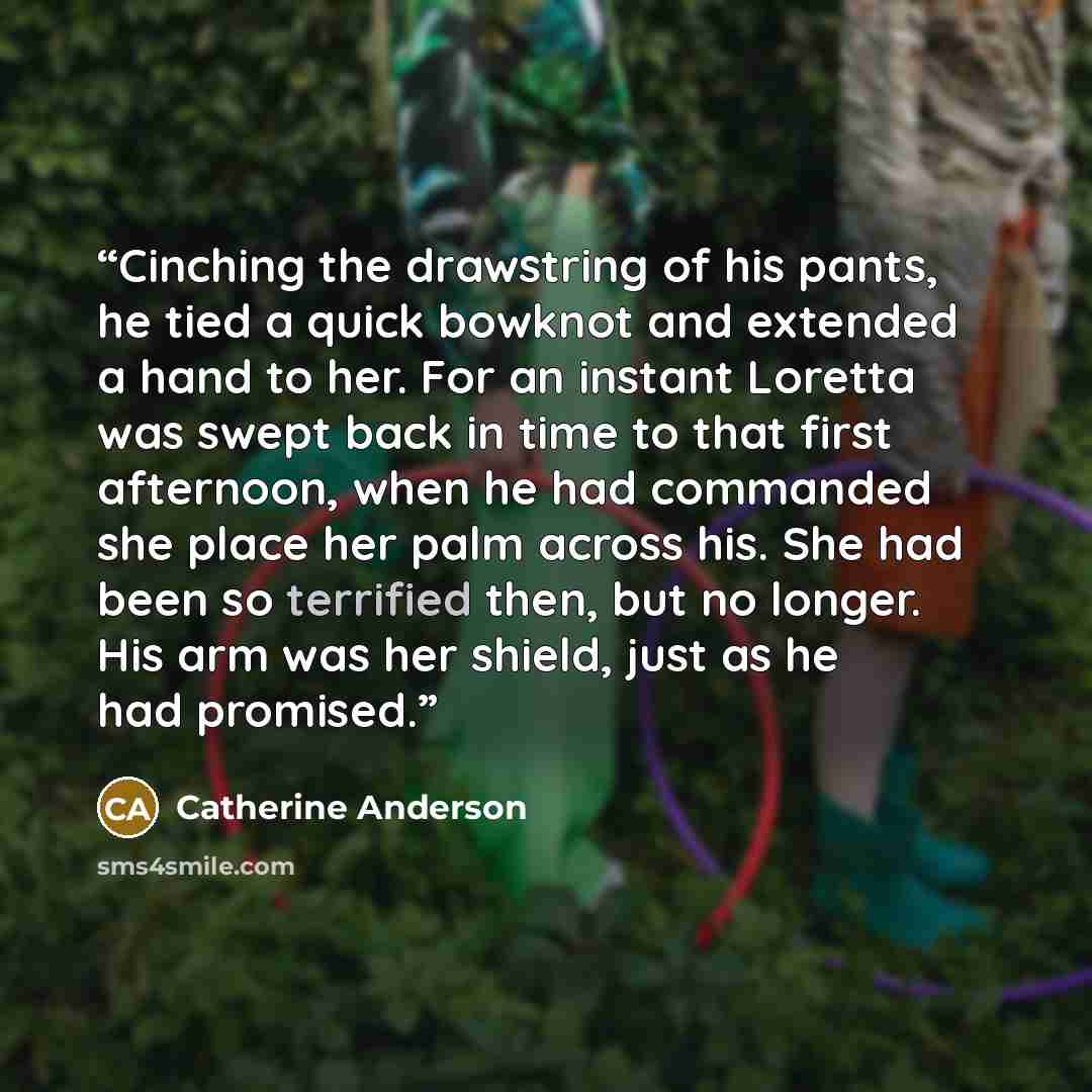 “Cinching the drawstring of his pants, he tied a quick bowknot and extended a hand to her. For an instant Loretta was swept back in time to that first afternoon, when he had commanded she place her palm across his. She had been so terrified then, but no longer. His arm was her shield, just as he…” quote by Catherine Anderson