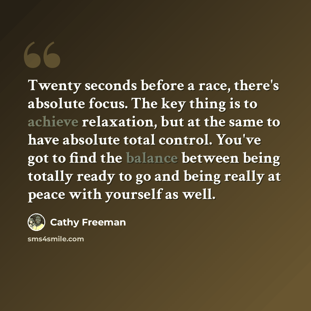 “Twenty seconds before a race, there's absolute focus. The key thing is to achieve relaxation, but at the same to have absolute total control. You've got to find the balance between being totally ready to go and being really at peace with yourself as well.” quote by Cathy Freeman