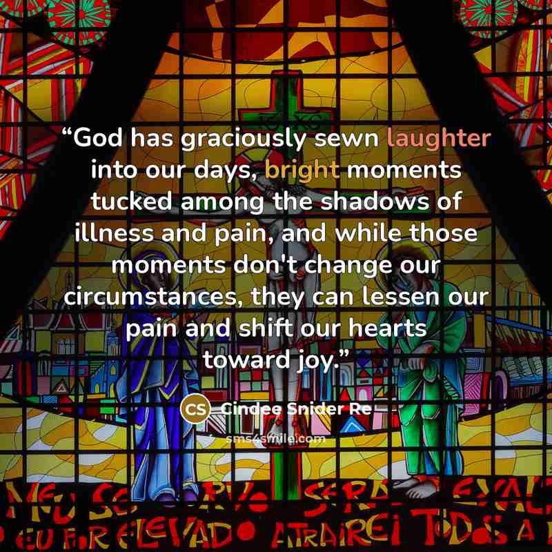 “God has graciously sewn laughter into our days, bright moments tucked among the shadows of illness and pain, and while those moments don't change our circumstances, they can lessen our pain and shift our hearts toward joy.” quote by Cindee Snider Re