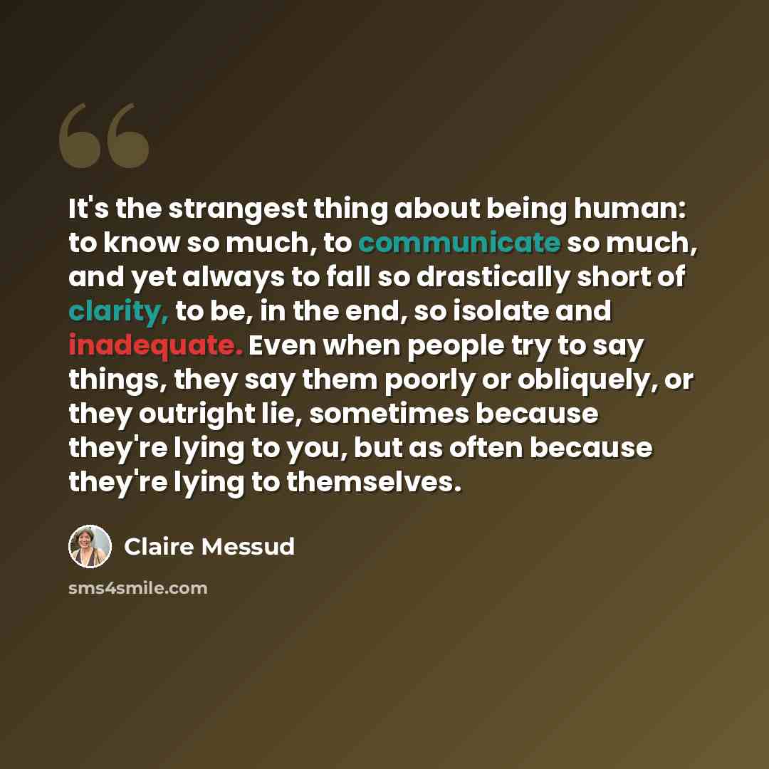 “It's the strangest thing about being human: to know so much, to communicate so much, and yet always to fall so drastically short of clarity, to be, in the end, so isolate and inadequate. Even when people try to say things, they say them poorly or obliquely, or they outright lie, sometimes because…” quote by Claire Messud