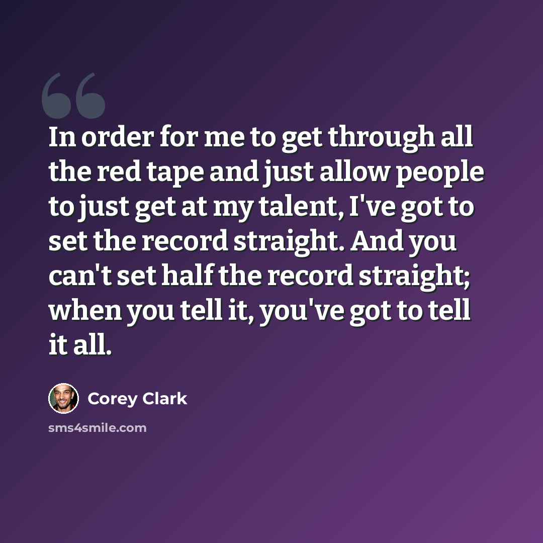 “In order for me to get through all the red tape and just allow people to just get at my talent, I've got to set the record straight. And you can't set half the record straight; when you tell it, you've got to tell it all.” quote by Corey Clark