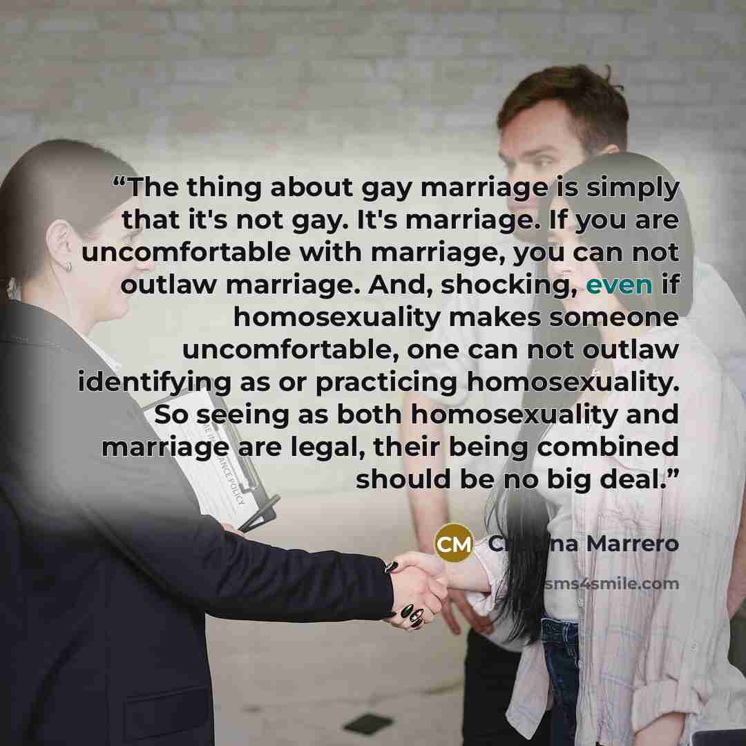 “The thing about gay marriage is simply that it's not gay. It's marriage. If you are uncomfortable with marriage, you can not outlaw marriage. And, shocking, even if homosexuality makes someone uncomfortable, one can not outlaw identifying as or practicing homosexuality. So seeing as both…” quote by Cristina Marrero