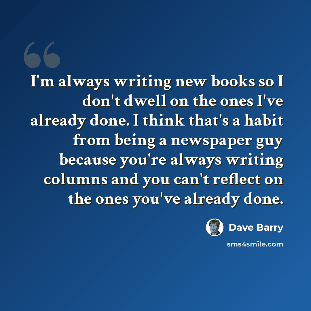 “I'm always writing new books so I don't dwell on the ones I've already done. I think that's a habit from being a newspaper guy because you're always writing columns and you can't reflect on the ones you've already done.” quote by Dave Barry
