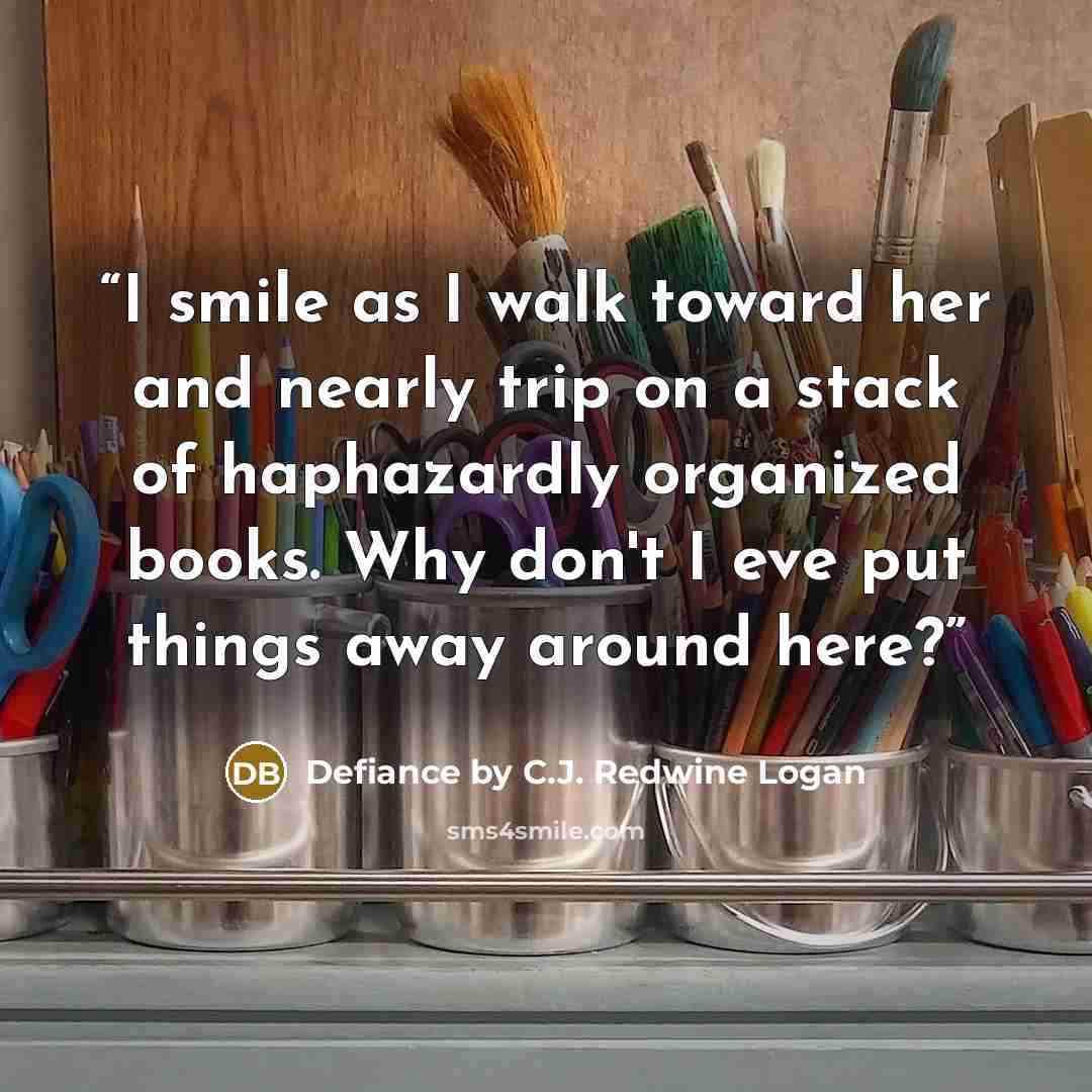 “I smile as I walk toward her and nearly trip on a stack of haphazardly organized books. Why don't I eve put things away around here?” quote by Defiance by C.J. Redwine Logan