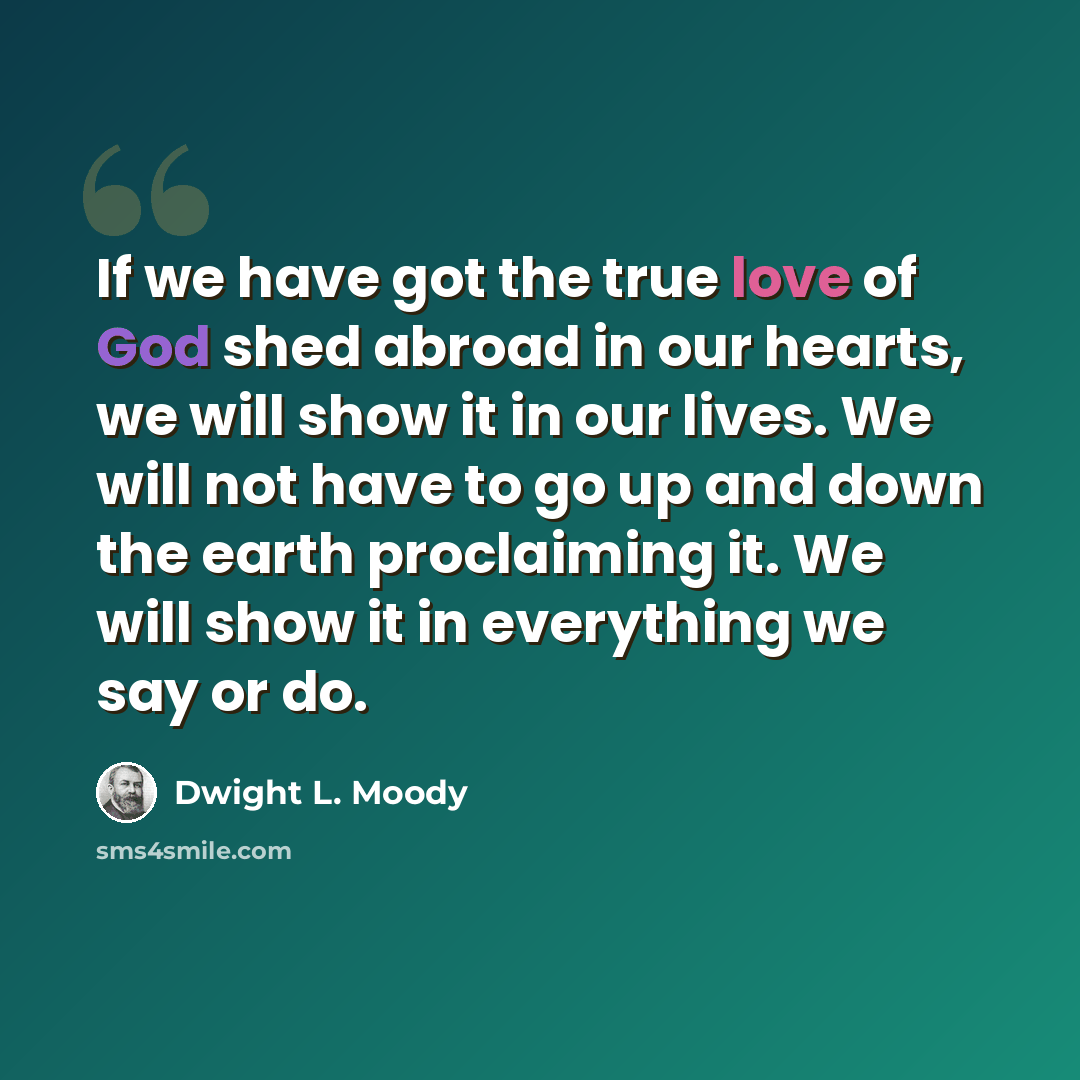 “If we have got the true love of God shed abroad in our hearts, we will show it in our lives. We will not have to go up and down the earth proclaiming it. We will show it in everything we say or do.” quote by Dwight L. Moody