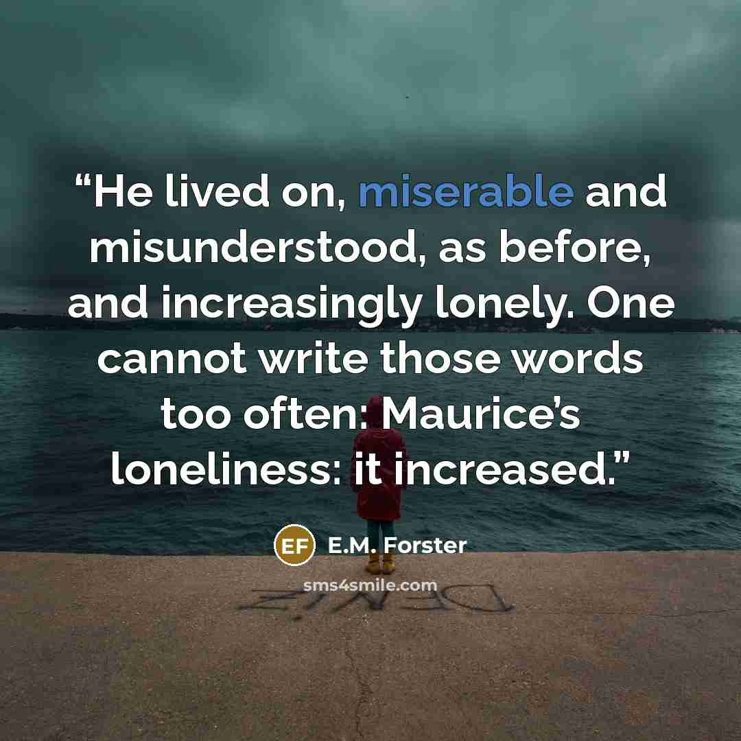 “He lived on, miserable and misunderstood, as before, and increasingly lonely. One cannot write those words too often: Maurice’s loneliness: it increased.” quote by E.M. Forster