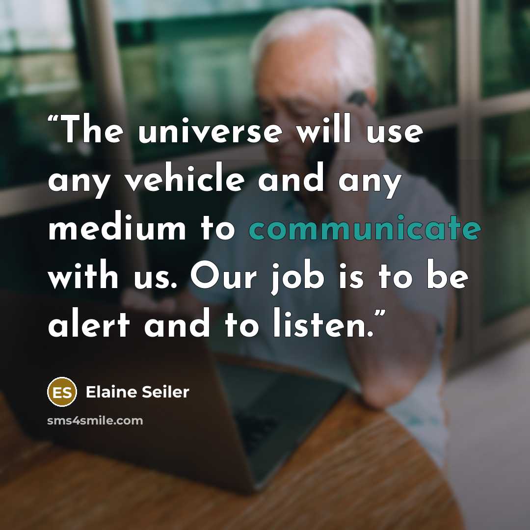 “The universe will use any vehicle and any medium to communicate with us. Our job is to be alert and to listen.” quote by Elaine Seiler