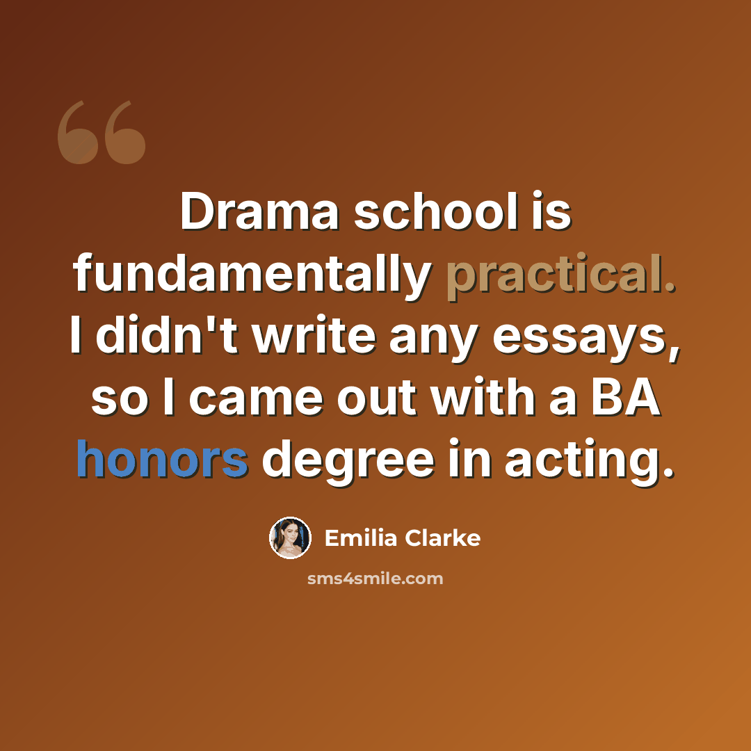 “Drama school is fundamentally practical. I didn't write any essays, so I came out with a BA honors degree in acting.” quote by Emilia Clarke