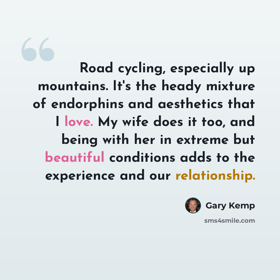 “Road cycling, especially up mountains. It's the heady mixture of endorphins and aesthetics that I love. My wife does it too, and being with her in extreme but beautiful conditions adds to the experience and our relationship.” quote by Gary Kemp