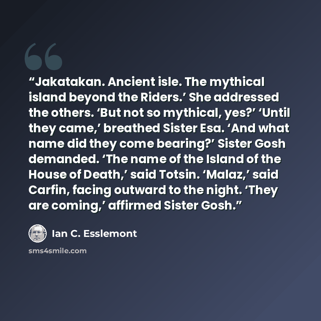 “Jakatakan. Ancient isle. The mythical island beyond the Riders.’ She addressed the others. ‘But not so mythical, yes?’ ‘Until they came,’ breathed Sister Esa. ‘And what name did they come bearing?’ Sister Gosh demanded. ‘The name of the Island of the House of Death,’ said Totsin. ‘Malaz,’ said…” quote by Ian C. Esslemont