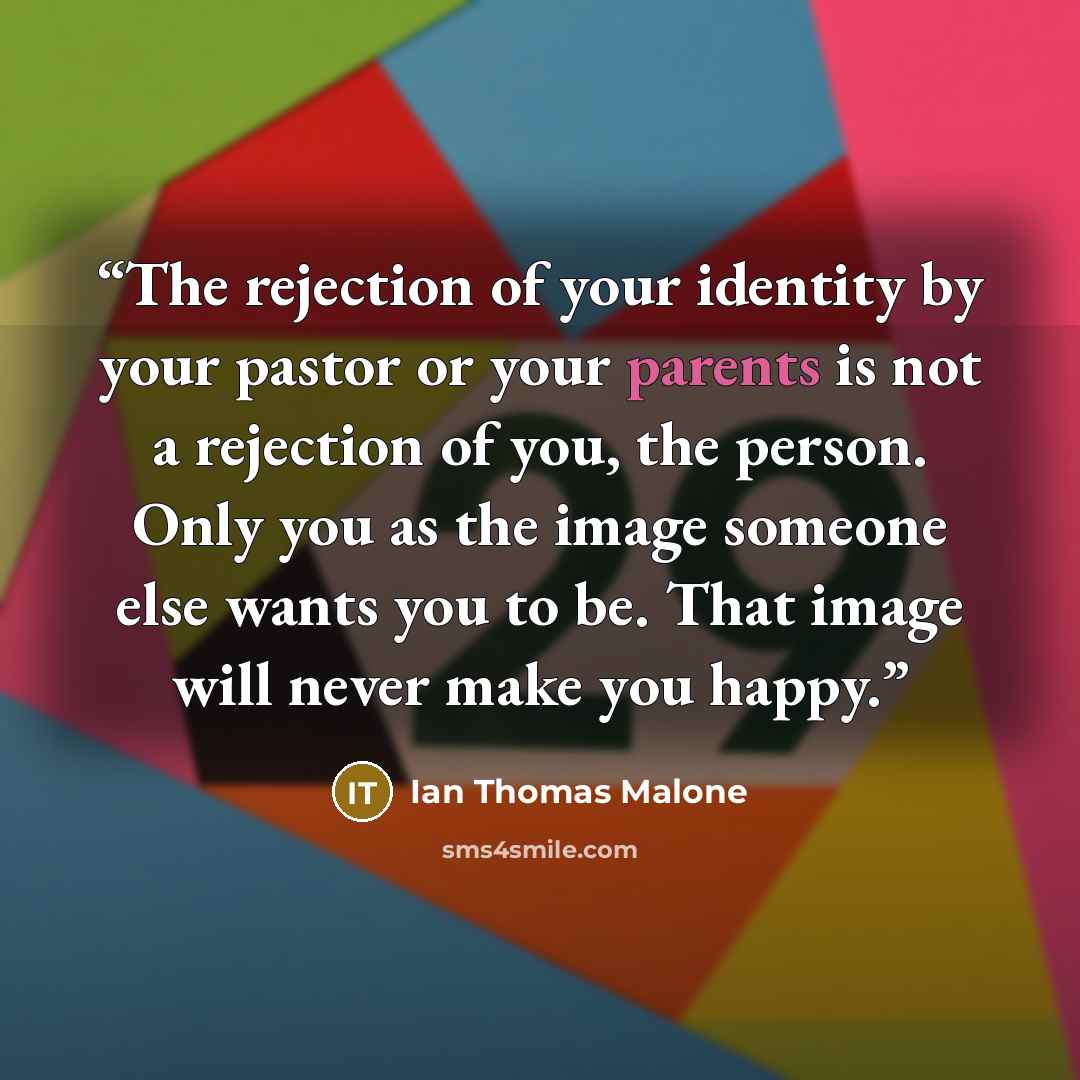 “The rejection of your identity by your pastor or your parents is not a rejection of you, the person. Only you as the image someone else wants you to be. That image will never make you happy.” quote by Ian Thomas Malone