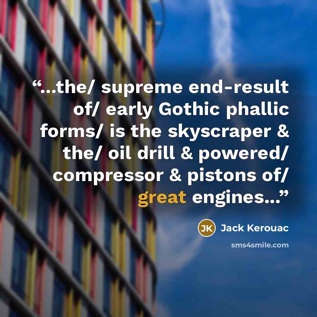 “...the/ supreme end-result of/ early Gothic phallic forms/ is the skyscraper & the/ oil drill & powered/ compressor & pistons of/ great engines...” quote by Jack Kerouac