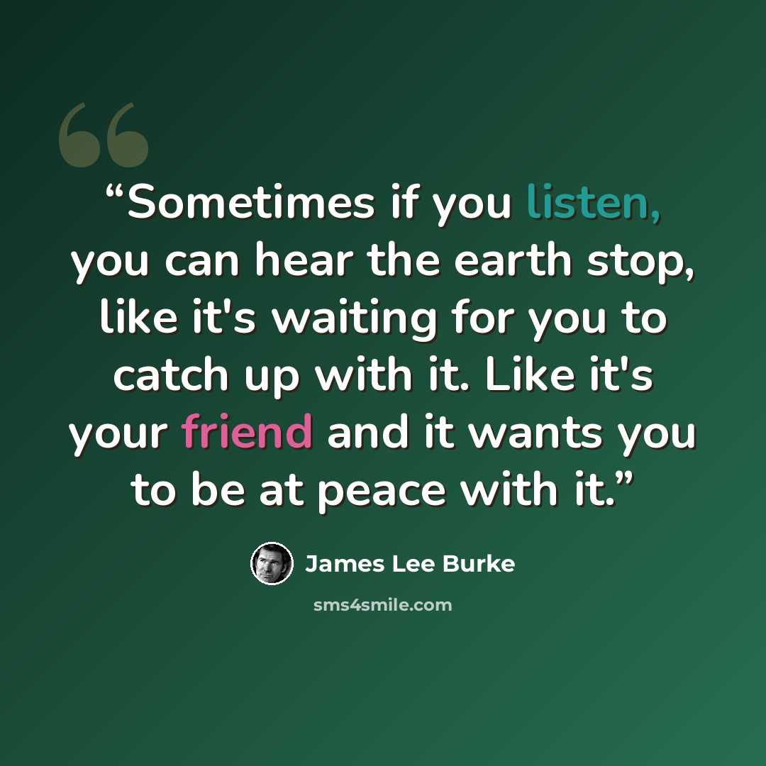“Sometimes if you listen, you can hear the earth stop, like it's waiting for you to catch up with it. Like it's your friend and it wants you to be at peace with it.” quote by James Lee Burke