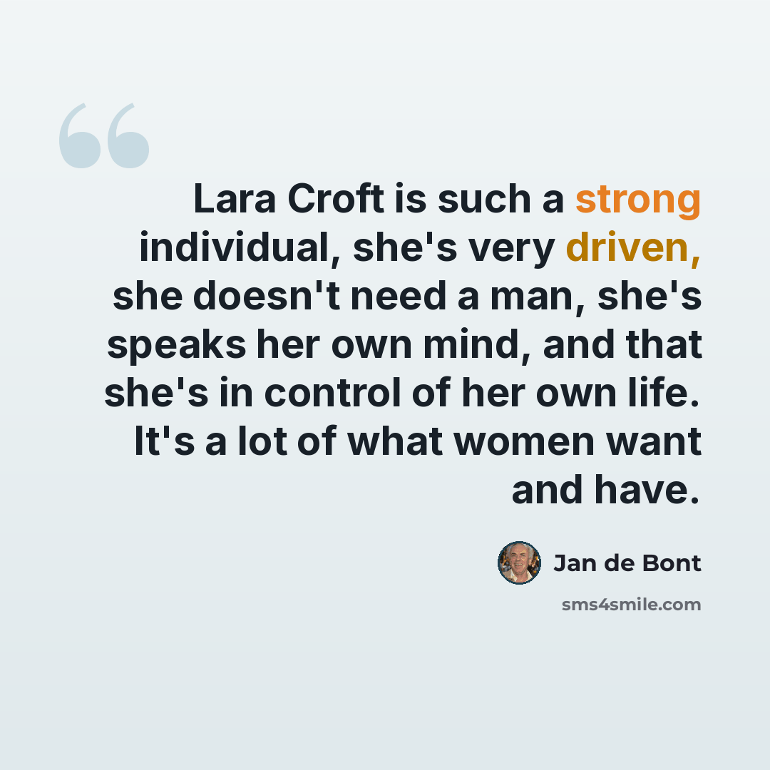 “Lara Croft is such a strong individual, she's very driven, she doesn't need a man, she's speaks her own mind, and that she's in control of her own life. It's a lot of what women want and have.” quote by Jan de Bont