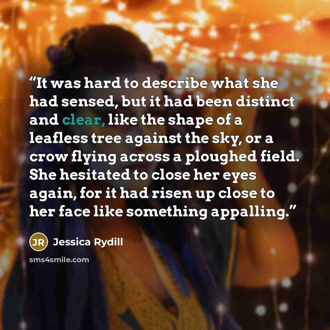 “It was hard to describe what she had sensed, but it had been distinct and clear, like the shape of a leafless tree against the sky, or a crow flying across a ploughed field. She hesitated to close her eyes again, for it had risen up close to her face like something appalling.” quote by Jessica Rydill