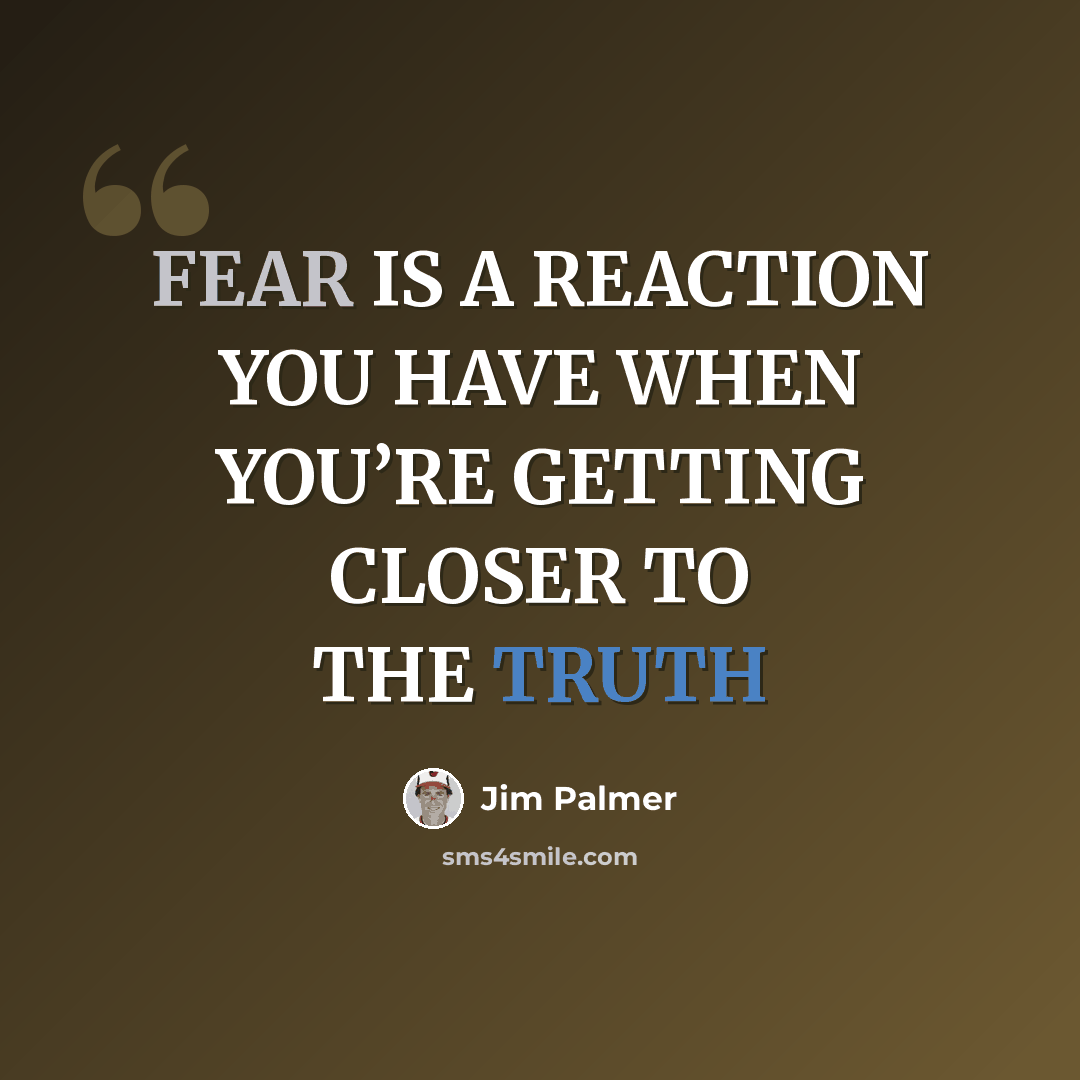“FEAR IS A REACTION YOU HAVE WHEN YOU’RE GETTING CLOSER TO THE TRUTH” quote by Jim Palmer