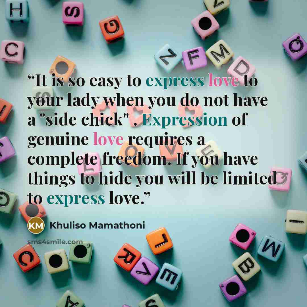 “It is so easy to express love to your lady when you do not have a "side chick" . Expression of genuine love requires a complete freedom. If you have things to hide you will be limited to express love.” quote by Khuliso Mamathoni