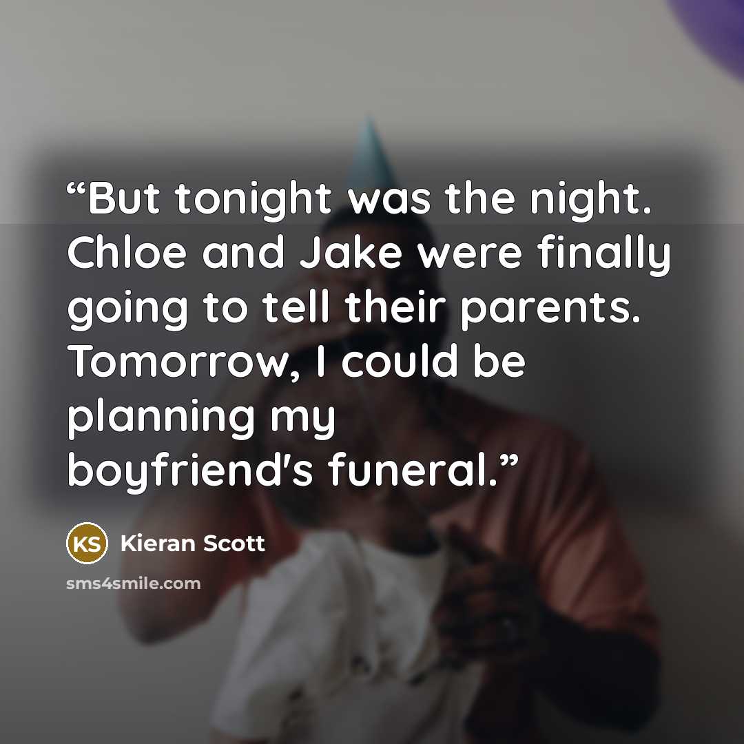 “But tonight was the night. Chloe and Jake were finally going to tell their parents. Tomorrow, I could be planning my boyfriend's funeral.” quote by Kieran Scott