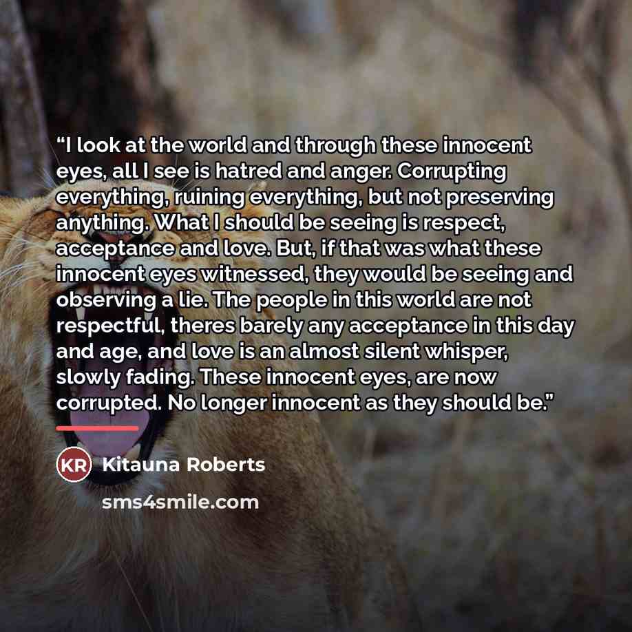 “I look at the world and through these innocent eyes, all I see is hatred and anger. Corrupting everything, ruining everything, but not preserving anything. What I should be seeing is respect, acceptance and love. But, if that was what these innocent eyes witnessed, they would be seeing and…” quote by Kitauna Roberts