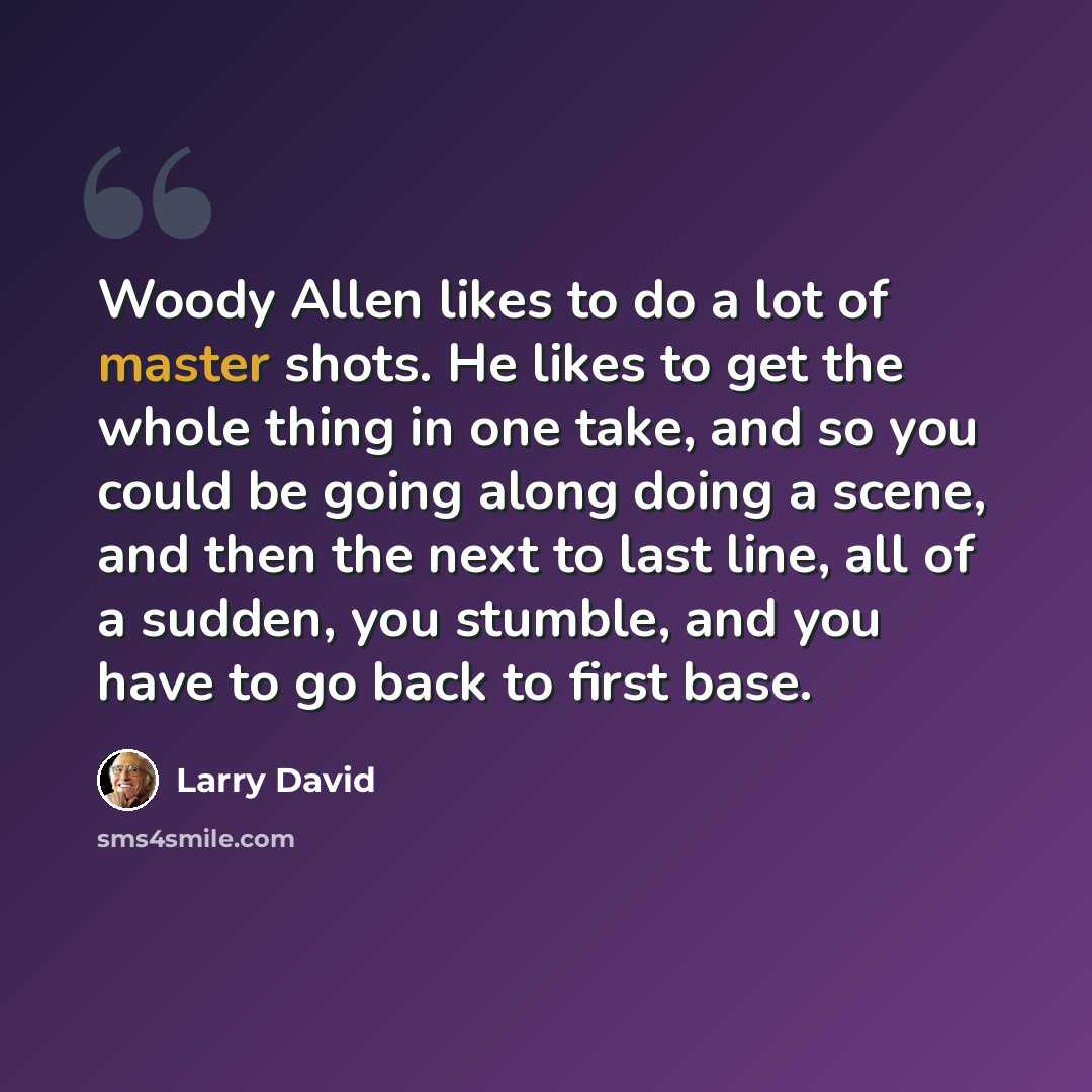 “Woody Allen likes to do a lot of master shots. He likes to get the whole thing in one take, and so you could be going along doing a scene, and then the next to last line, all of a sudden, you stumble, and you have to go back to first base.” quote by Larry David