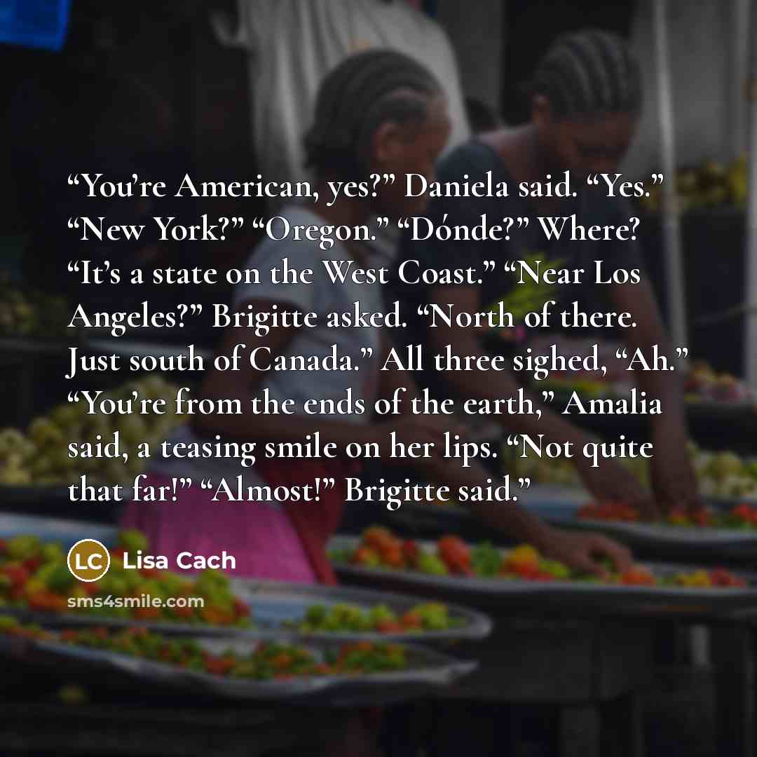“You’re American, yes?” Daniela said. “Yes.” “New York?” “Oregon.” “Dónde?” Where? “It’s a state on the West Coast.” “Near Los Angeles?” Brigitte asked. “North of there. Just south of Canada.” All three sighed, “Ah.” “You’re from the ends of the earth,” Amalia said, a teasing smile on her lips…” quote by Lisa Cach