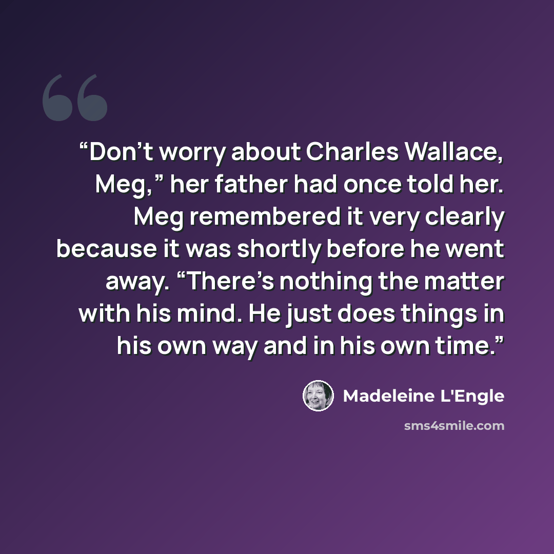 “Don’t worry about Charles Wallace, Meg,” her father had once told her. Meg remembered it very clearly because it was shortly before he went away. “There’s nothing the matter with his mind. He just does things in his own way and in his own time.” quote by Madeleine L'Engle