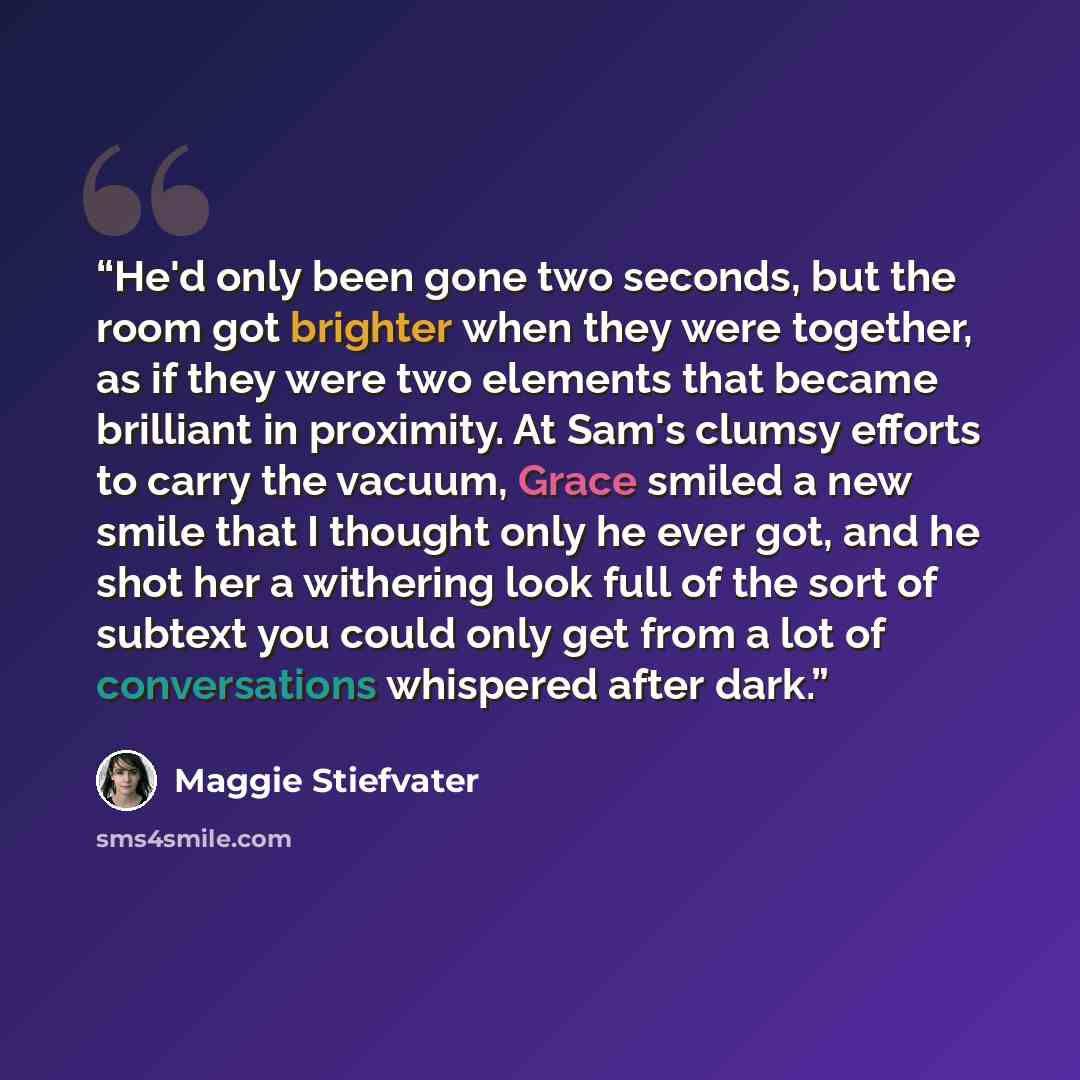 “He'd only been gone two seconds, but the room got brighter when they were together, as if they were two elements that became brilliant in proximity. At Sam's clumsy efforts to carry the vacuum, Grace smiled a new smile that I thought only he ever got, and he shot her a withering look full of the…” quote by Maggie Stiefvater