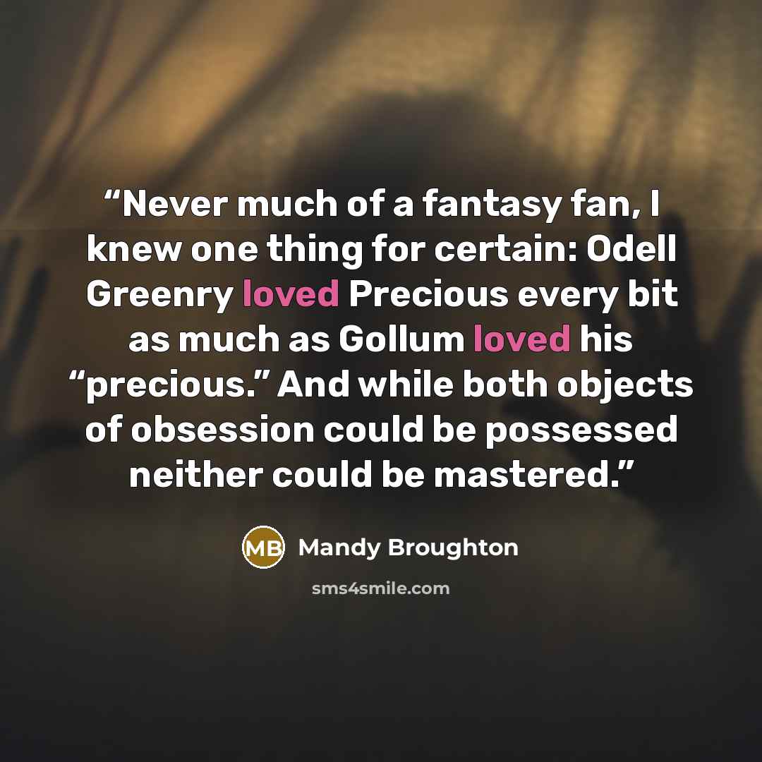 “Never much of a fantasy fan, I knew one thing for certain: Odell Greenry loved Precious every bit as much as Gollum loved his “precious.” And while both objects of obsession could be possessed neither could be mastered.” quote by Mandy Broughton