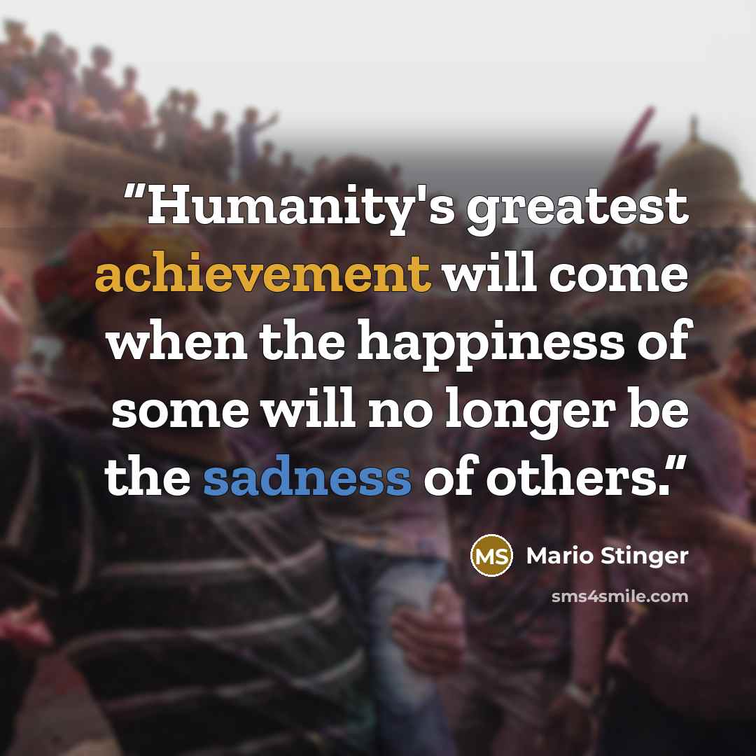 “Humanity's greatest achievement will come when the happiness of some will no longer be the sadness of others.” quote by Mario Stinger