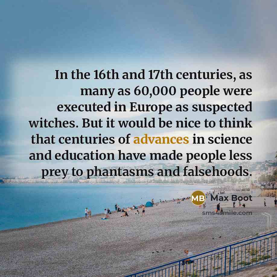 “In the 16th and 17th centuries, as many as 60,000 people were executed in Europe as suspected witches. But it would be nice to think that centuries of advances in science and education have made people less prey to phantasms and falsehoods.” quote by Max Boot