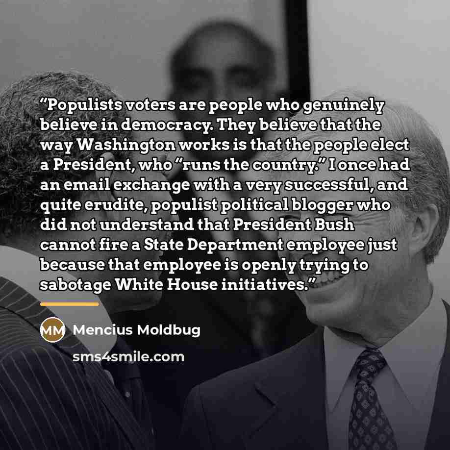 “Populists voters are people who genuinely believe in democracy. They believe that the way Washington works is that the people elect a President, who “runs the country.” I once had an email exchange with a very successful, and quite erudite, populist political blogger who did not understand that…” quote by Mencius Moldbug
