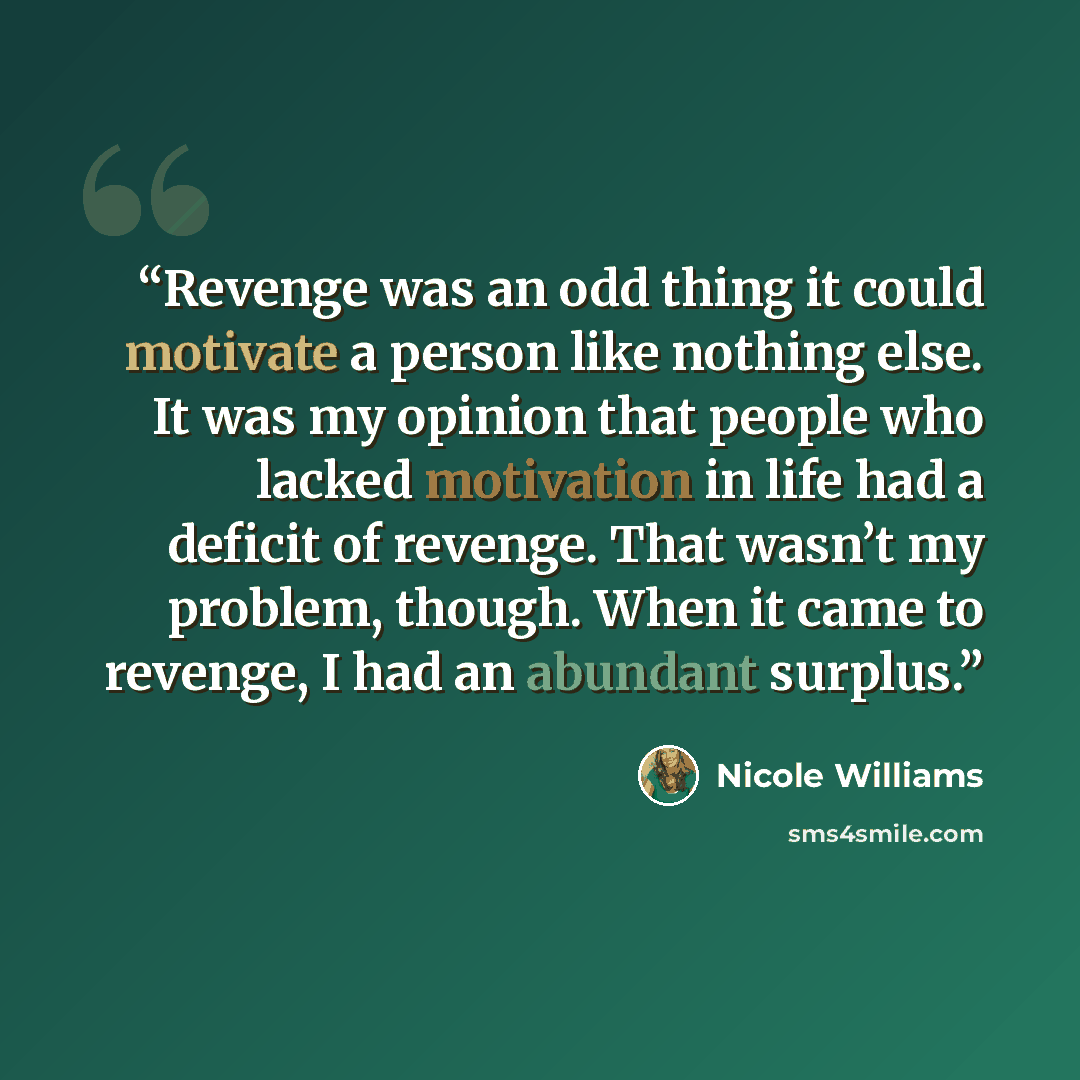 “Revenge was an odd thing it could motivate a person like nothing else. It was my opinion that people who lacked motivation in life had a deficit of revenge. That wasn’t my problem, though. When it came to revenge, I had an abundant surplus.” quote by Nicole Williams