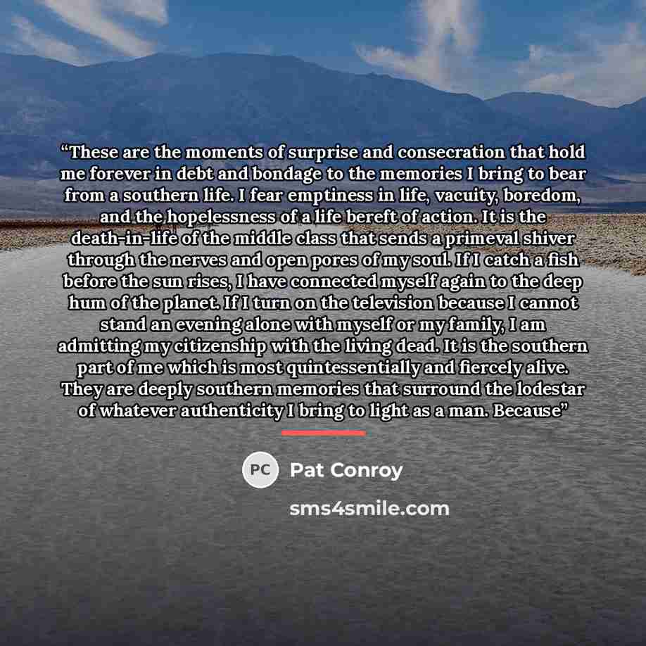 “These are the moments of surprise and consecration that hold me forever in debt and bondage to the memories I bring to bear from a southern life. I fear emptiness in life, vacuity, boredom, and the hopelessness of a life bereft of action. It is the death-in-life of the middle class that sends a…” quote by Pat Conroy
