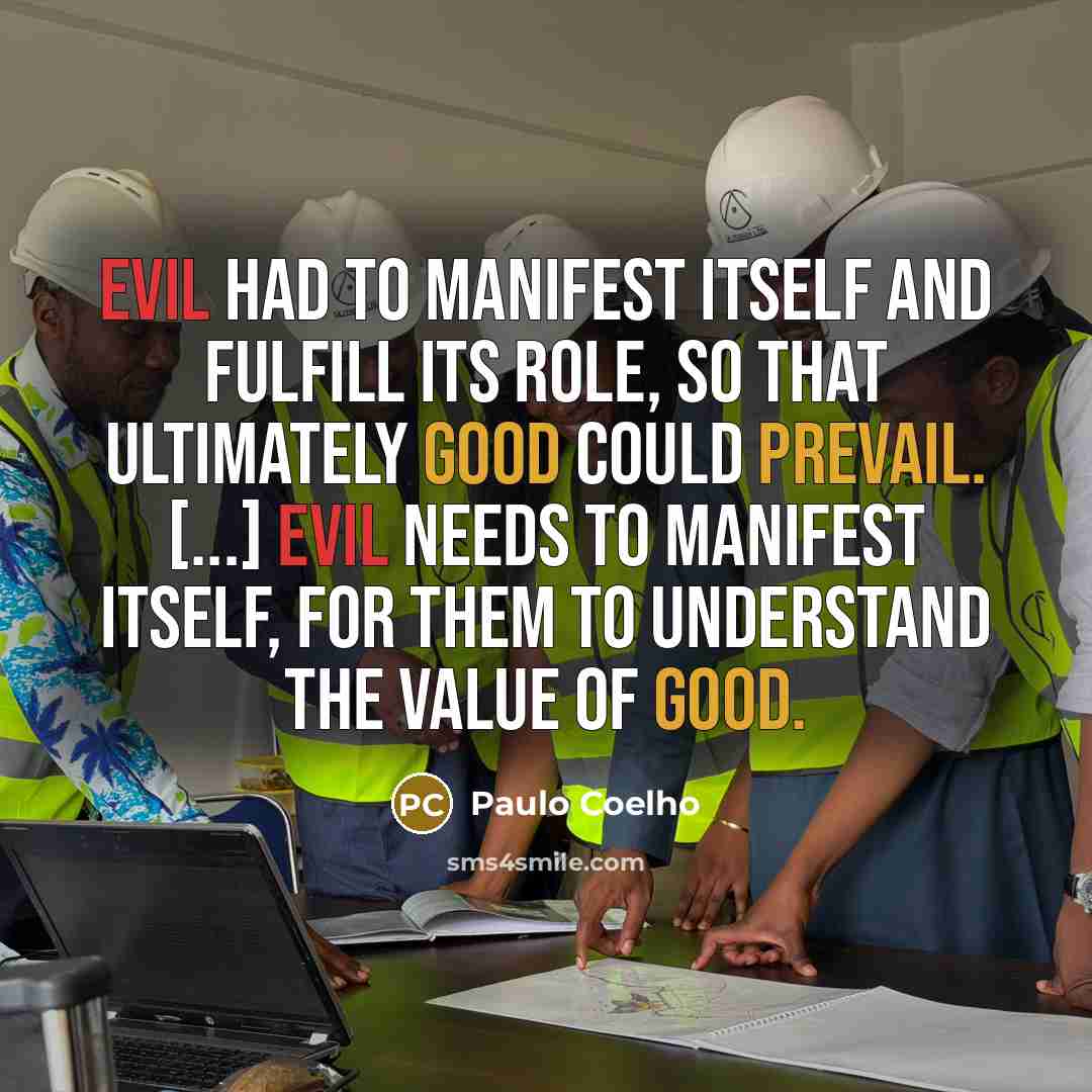 “Evil had to manifest itself and fulfill its role, so that ultimately Good could prevail. [...] Evil needs to manifest itself, for them to understand the value of Good.” quote by Paulo Coelho