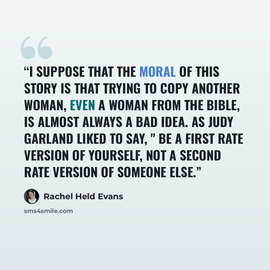 “I suppose that the moral of this story is that trying to copy another woman, even a woman from the Bible, is almost always a bad idea. As Judy Garland liked to say, " Be a first rate version of yourself, not a second rate version of someone else.” quote by Rachel Held Evans