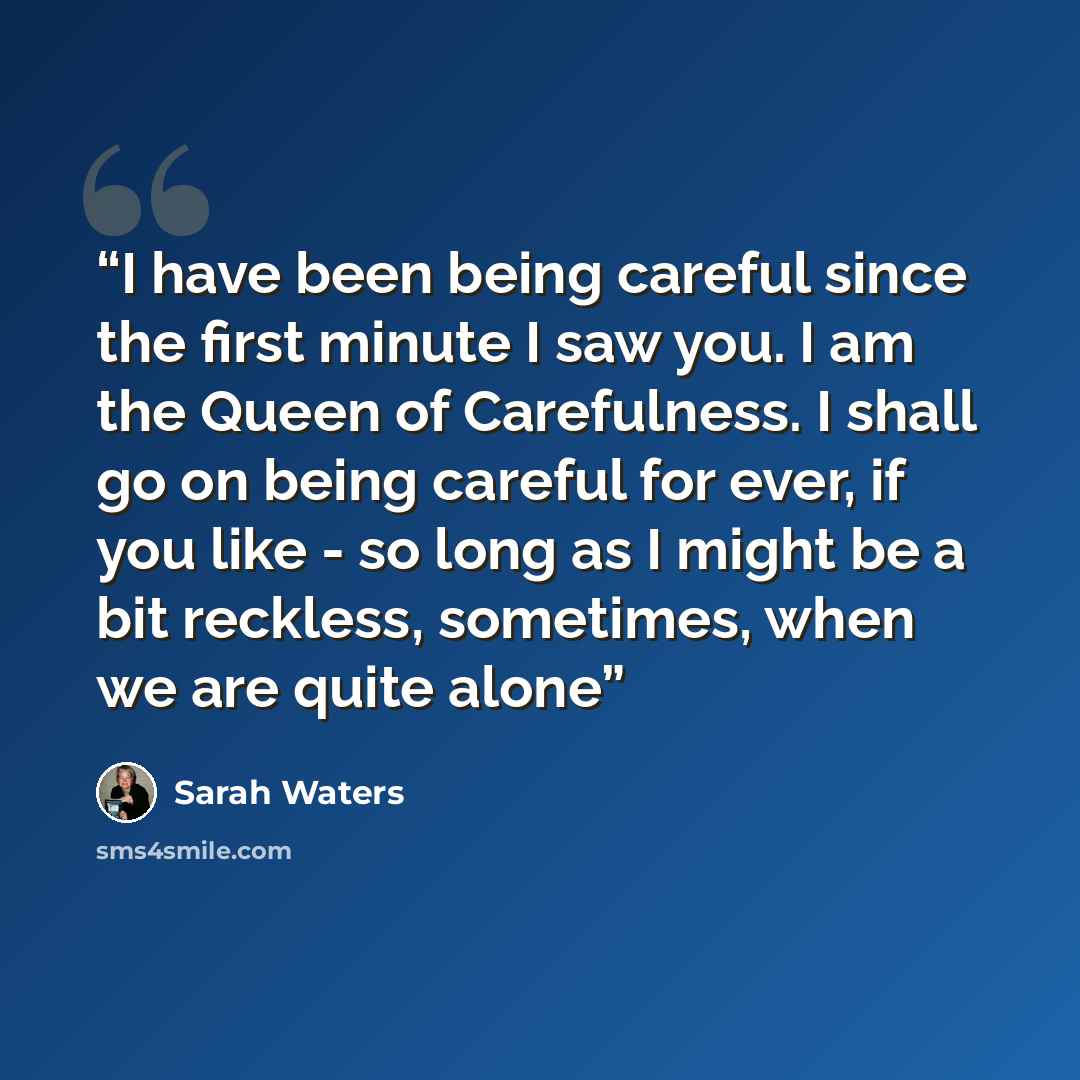 “I have been being careful since the first minute I saw you. I am the Queen of Carefulness. I shall go on being careful for ever, if you like - so long as I might be a bit reckless, sometimes, when we are quite alone” quote by Sarah Waters