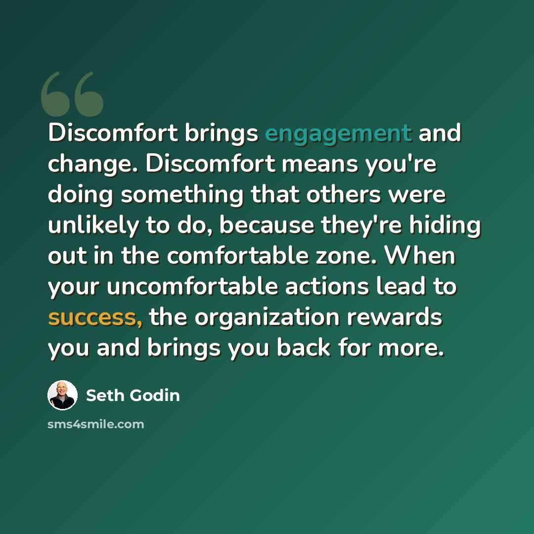 “Discomfort brings engagement and change. Discomfort means you're doing something that others were unlikely to do, because they're hiding out in the comfortable zone. When your uncomfortable actions lead to success, the organization rewards you and brings you back for more.” quote by Seth Godin