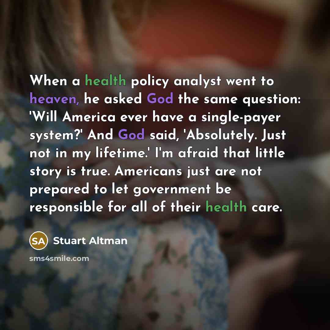 “When a health policy analyst went to heaven, he asked God the same question: 'Will America ever have a single-payer system?' And God said, 'Absolutely. Just not in my lifetime.' I'm afraid that little story is true. Americans just are not prepared to let government be responsible for all of their…” quote by Stuart Altman