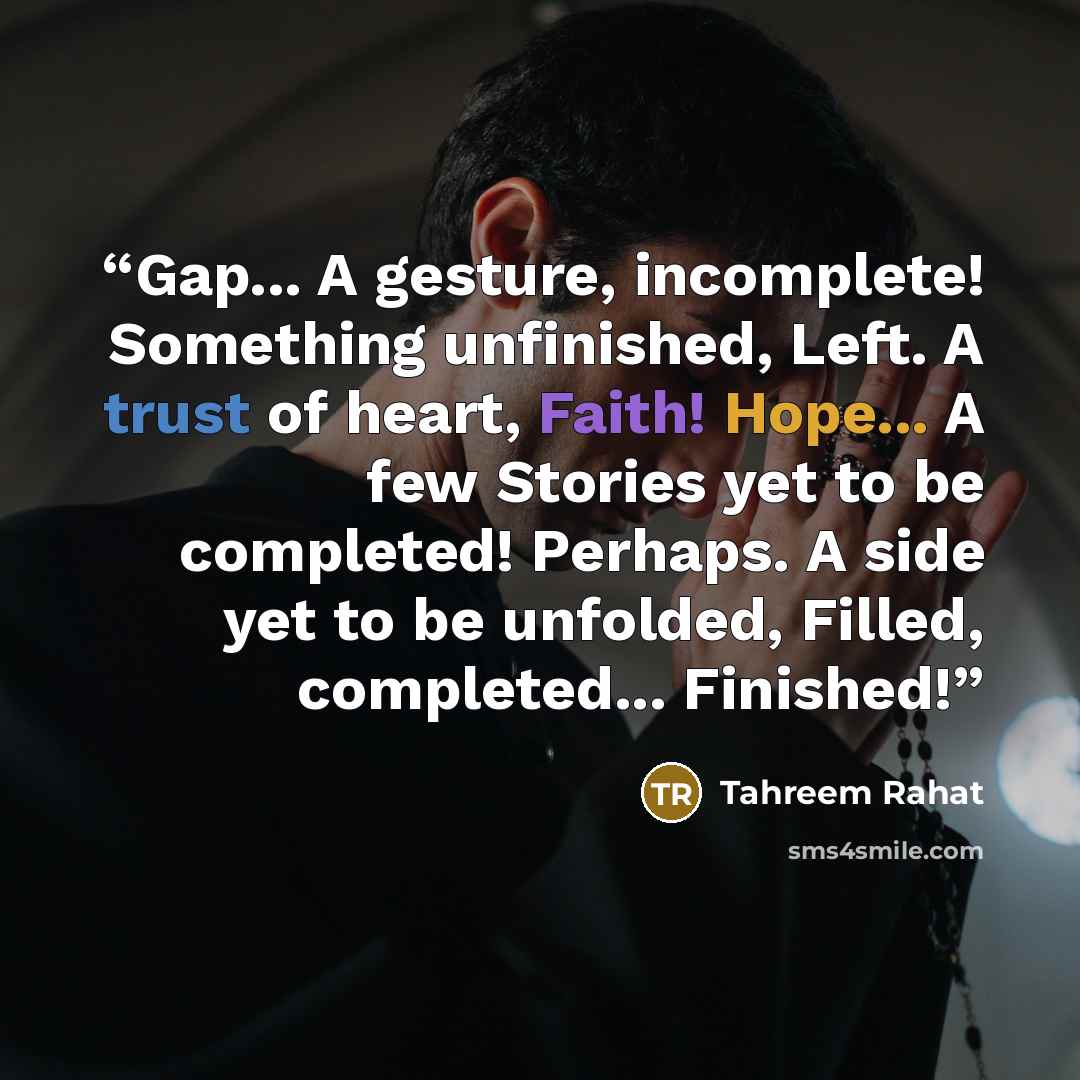 “Gap... A gesture, incomplete! Something unfinished, Left. A trust of heart, Faith! Hope... A few Stories yet to be completed! Perhaps. A side yet to be unfolded, Filled, completed... Finished!” quote by Tahreem Rahat
