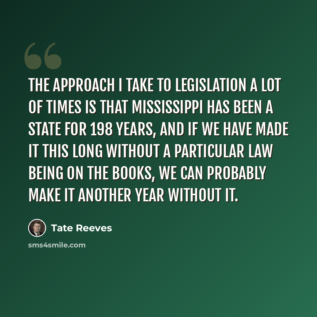 “The approach I take to legislation a lot of times is that Mississippi has been a state for 198 years, and if we have made it this long without a particular law being on the books, we can probably make it another year without it.” quote by Tate Reeves