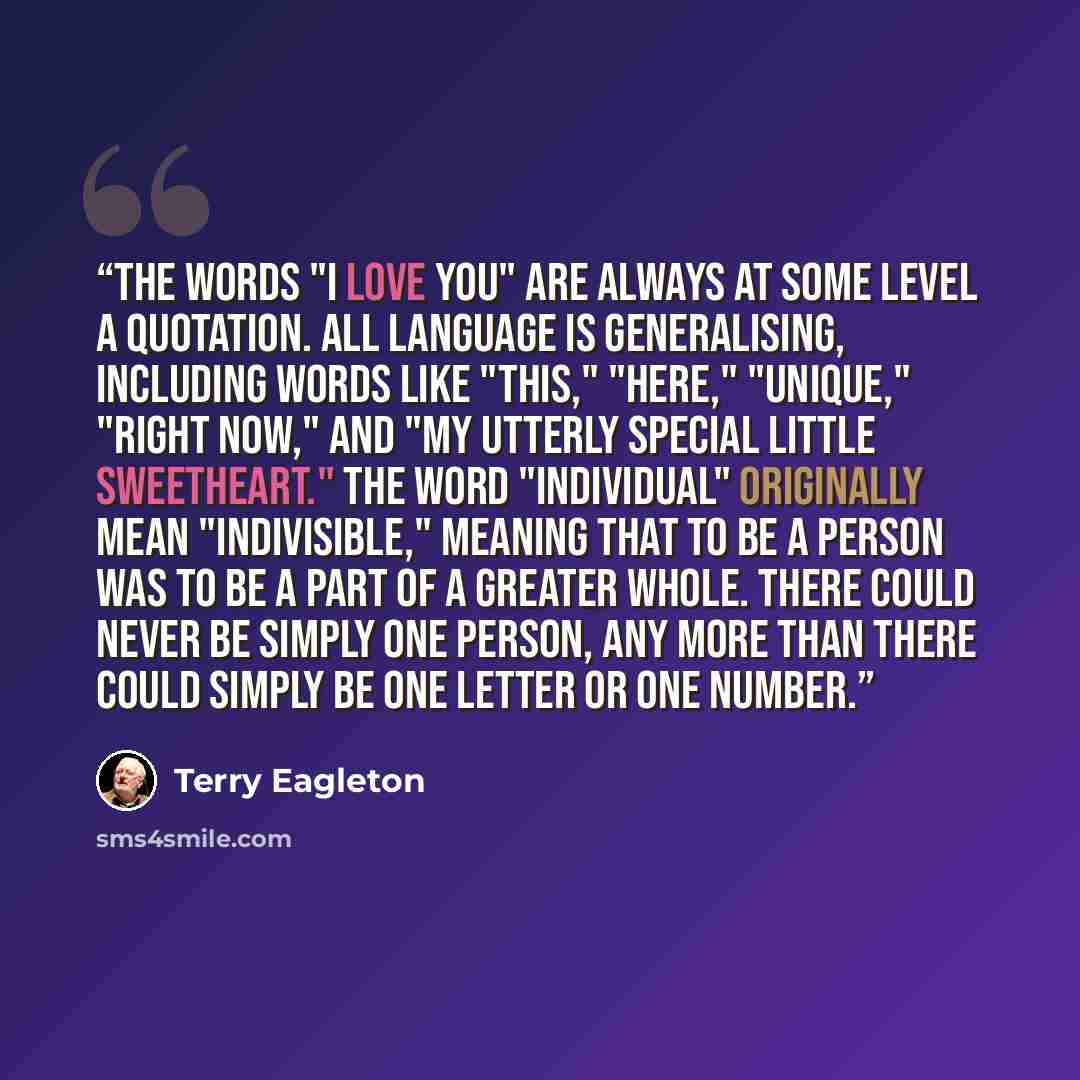 “The words "I love you" are always at some level a quotation. All language is generalising, including words like "this," "here," "unique," "right now," and "my utterly special little sweetheart." The word "individual" originally mean "indivisible," meaning that to be a person was to be a part of a…” quote by Terry Eagleton