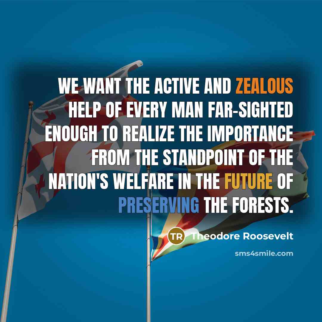 “We want the active and zealous help of every man far-sighted enough to realize the importance from the standpoint of the nation's welfare in the future of preserving the forests.” quote by Theodore Roosevelt