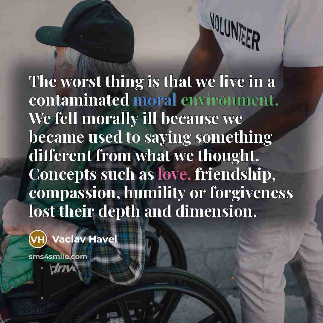 “The worst thing is that we live in a contaminated moral environment. We fell morally ill because we became used to saying something different from what we thought. Concepts such as love, friendship, compassion, humility or forgiveness lost their depth and dimension.” quote by Vaclav Havel