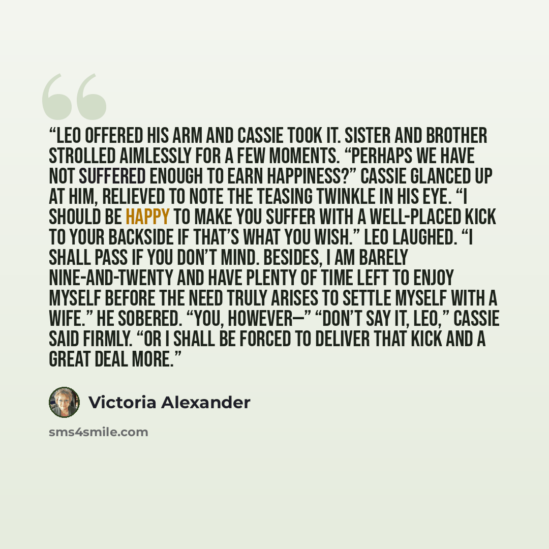 “Leo offered his arm and Cassie took it. Sister and brother strolled aimlessly for a few moments. “Perhaps we have not suffered enough to earn happiness?” Cassie glanced up at him, relieved to note the teasing twinkle in his eye. “I should be happy to make you suffer with a well-placed kick to your…” quote by Victoria Alexander