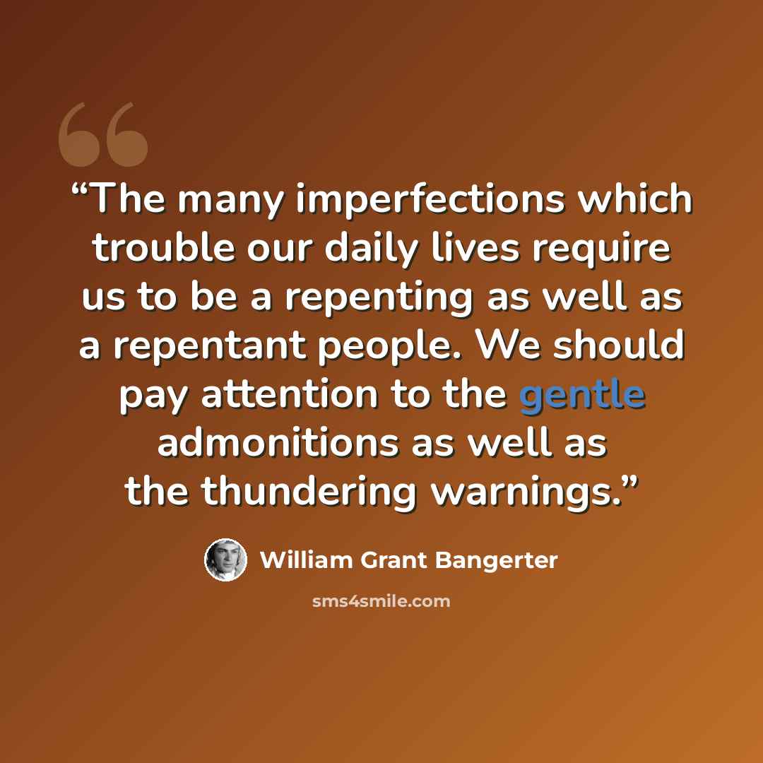 “The many imperfections which trouble our daily lives require us to be a repenting as well as a repentant people. We should pay attention to the gentle admonitions as well as the thundering warnings.” quote by William Grant Bangerter