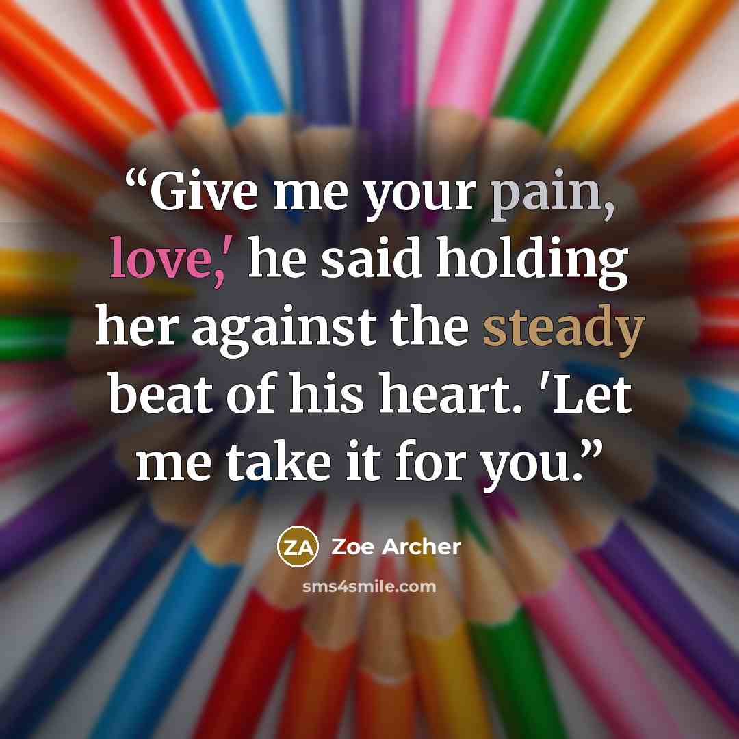 “Give me your pain, love,' he said holding her against the steady beat of his heart. 'Let me take it for you.” quote by Zoe Archer