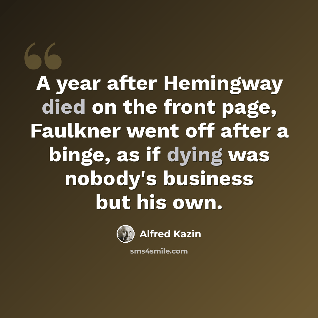 “A year after Hemingway died on the front page, Faulkner went off after a binge, as if dying was nobody's business but his own.” quote by Alfred Kazin