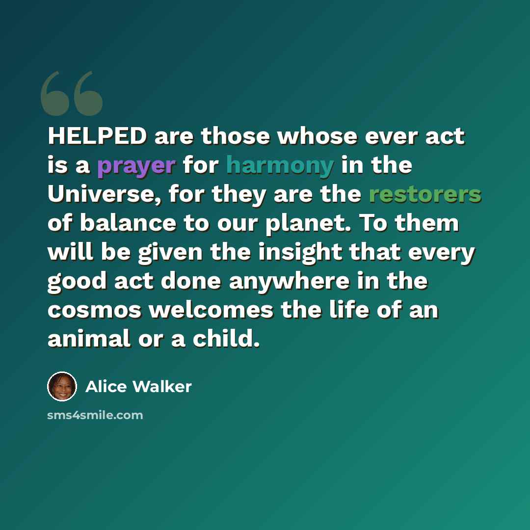 “HELPED are those whose ever act is a prayer for harmony in the Universe, for they are the restorers of balance to our planet. To them will be given the insight that every good act done anywhere in the cosmos welcomes the life of an animal or a child.” quote by Alice Walker