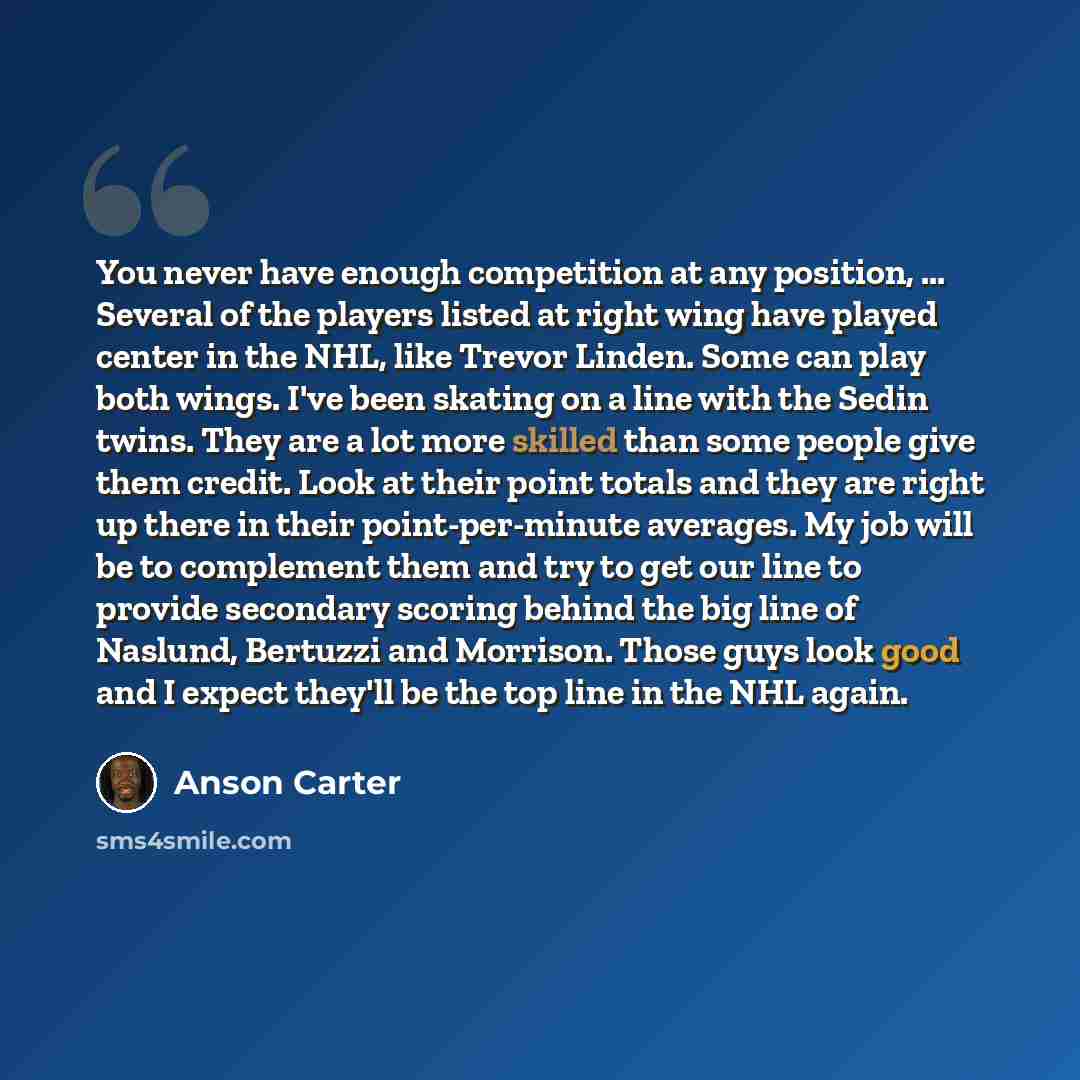 “You never have enough competition at any position, ... Several of the players listed at right wing have played center in the NHL, like Trevor Linden. Some can play both wings. I've been skating on a line with the Sedin twins. They are a lot more skilled than some people give them credit. Look at…” quote by Anson Carter