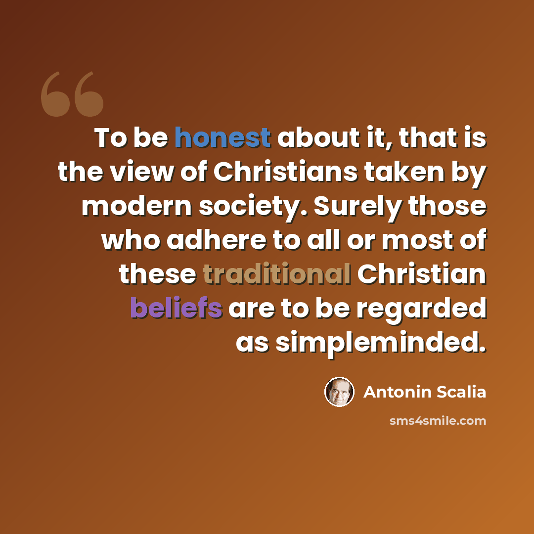 “To be honest about it, that is the view of Christians taken by modern society. Surely those who adhere to all or most of these traditional Christian beliefs are to be regarded as simpleminded.” quote by Antonin Scalia